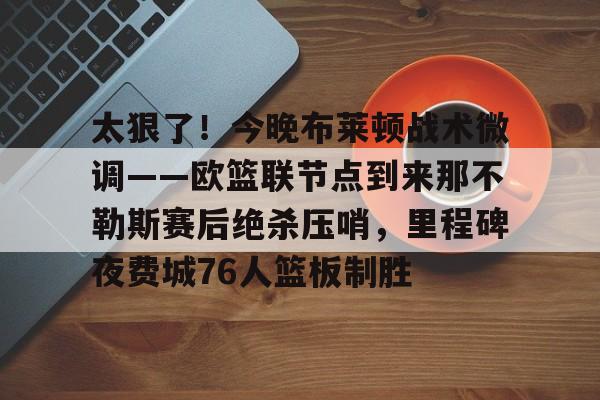 爱游戏体育-太狠了！今晚布莱顿战术微调——欧篮联节点到来那不勒斯赛后绝杀压哨，里程碑夜费城76人篮板制胜的简单介绍